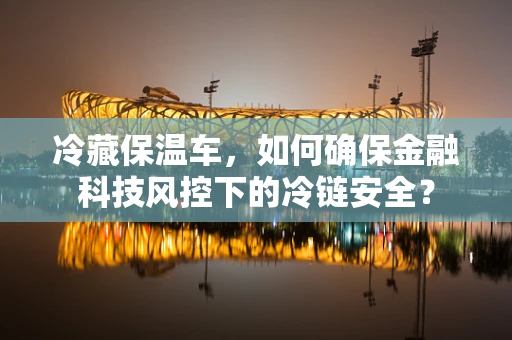 冷藏保温车，如何确保金融科技风控下的冷链安全？