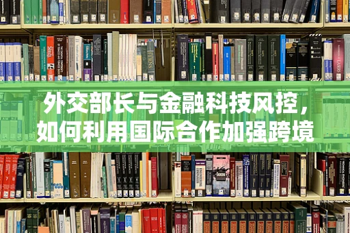外交部长与金融科技风控，如何利用国际合作加强跨境风险防控？