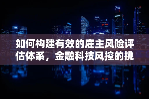 如何构建有效的雇主风险评估体系，金融科技风控的挑战与策略