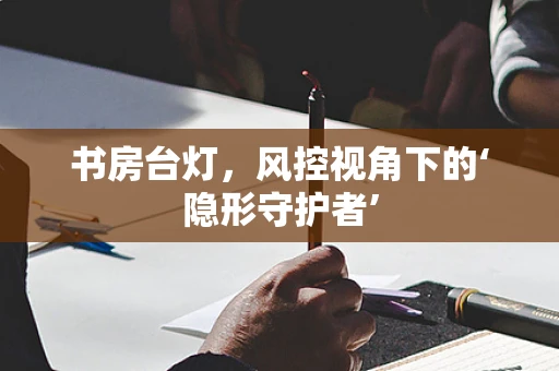 书房台灯，风控视角下的‘隐形守护者’