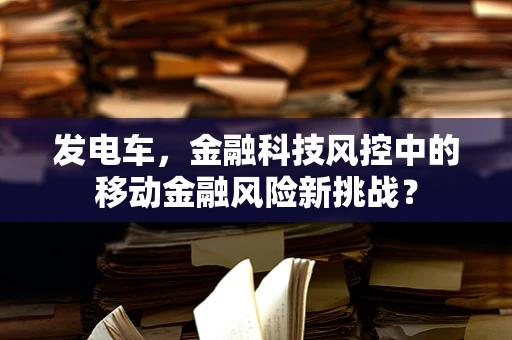 发电车，金融科技风控中的移动金融风险新挑战？