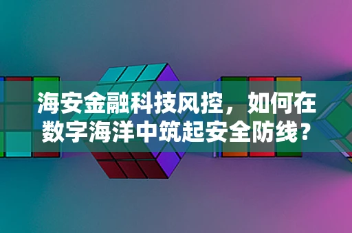 海安金融科技风控，如何在数字海洋中筑起安全防线？