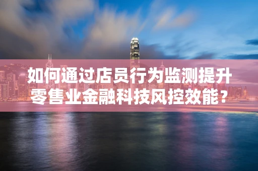 如何通过店员行为监测提升零售业金融科技风控效能？