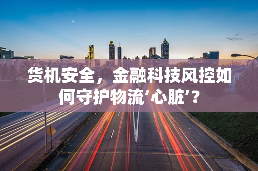 货机安全，金融科技风控如何守护物流‘心脏’？