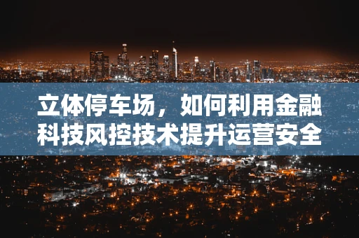 立体停车场，如何利用金融科技风控技术提升运营安全与效率？
