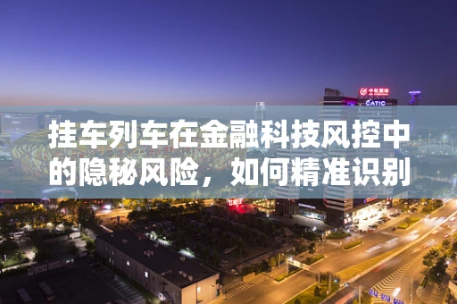 挂车列车在金融科技风控中的隐秘风险，如何精准识别与应对？