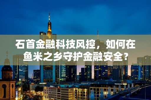 石首金融科技风控，如何在鱼米之乡守护金融安全？
