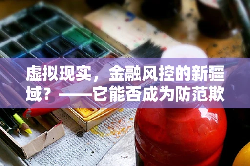 虚拟现实，金融风控的新疆域？——它能否成为防范欺诈的超级盾牌？