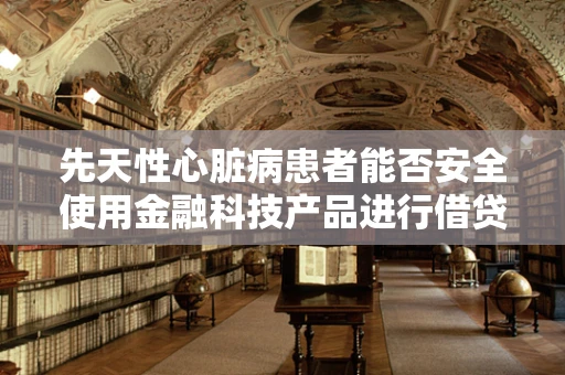先天性心脏病患者能否安全使用金融科技产品进行借贷？