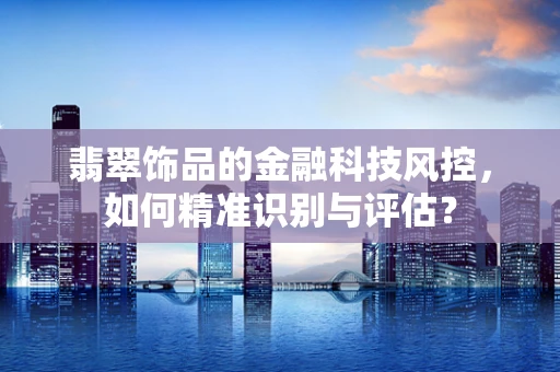翡翠饰品的金融科技风控，如何精准识别与评估？