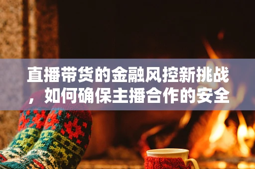 直播带货的金融风控新挑战，如何确保主播合作的安全与合规？