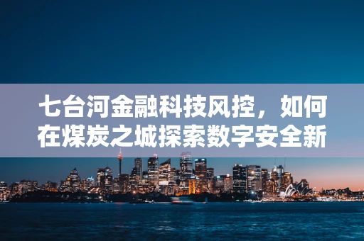 七台河金融科技风控，如何在煤炭之城探索数字安全新路径？