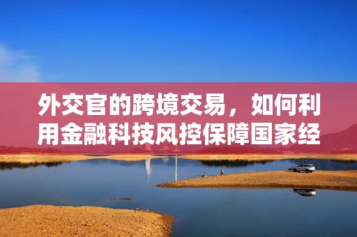 外交官的跨境交易，如何利用金融科技风控保障国家经济安全？