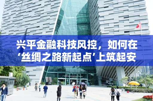 兴平金融科技风控，如何在‘丝绸之路新起点’上筑起安全防线？