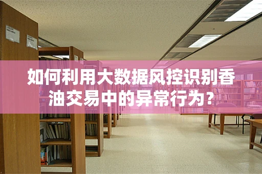 如何利用大数据风控识别香油交易中的异常行为？