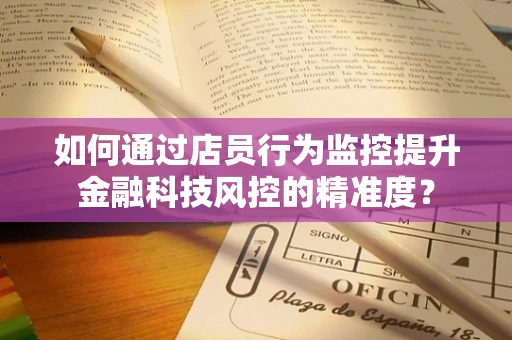 如何通过店员行为监控提升金融科技风控的精准度？