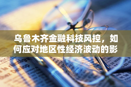 乌鲁木齐金融科技风控，如何应对地区性经济波动的影响？
