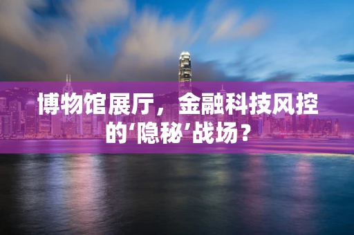 博物馆展厅，金融科技风控的‘隐秘’战场？