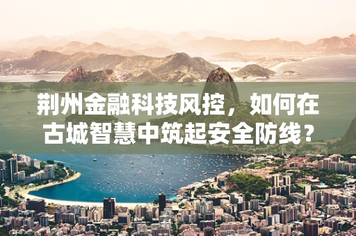 荆州金融科技风控，如何在古城智慧中筑起安全防线？
