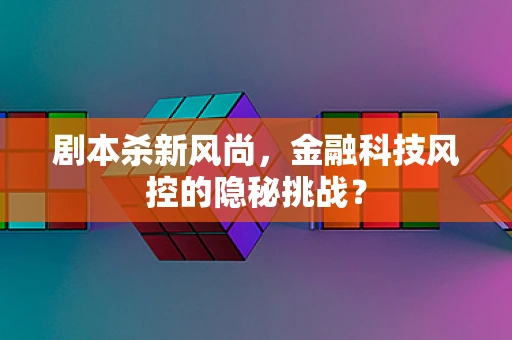 剧本杀新风尚，金融科技风控的隐秘挑战？