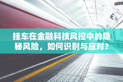 挂车在金融科技风控中的隐秘风险，如何识别与应对？