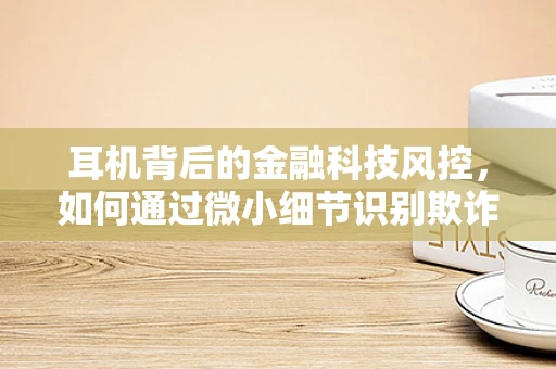 耳机背后的金融科技风控，如何通过微小细节识别欺诈行为？