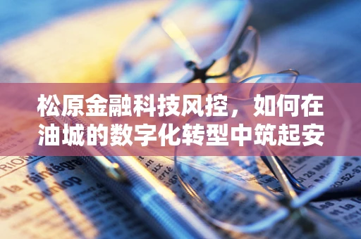 松原金融科技风控，如何在油城的数字化转型中筑起安全防线？