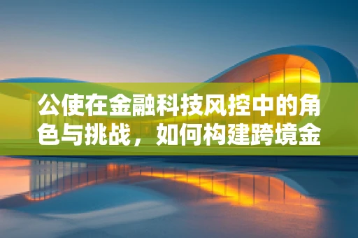 公使在金融科技风控中的角色与挑战，如何构建跨境金融的信任桥梁？