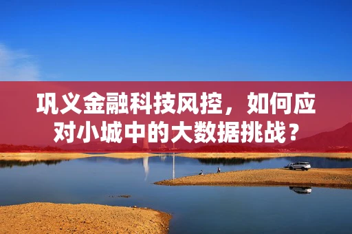巩义金融科技风控，如何应对小城中的大数据挑战？