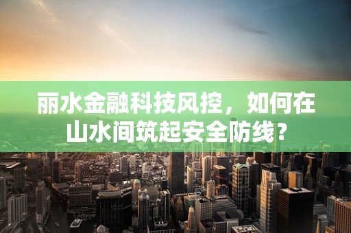 丽水金融科技风控，如何在山水间筑起安全防线？