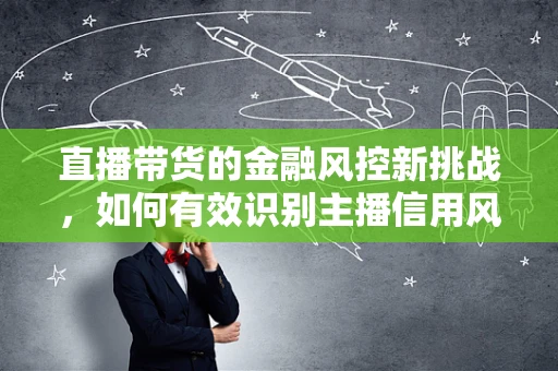 直播带货的金融风控新挑战，如何有效识别主播信用风险？
