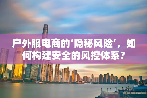 户外服电商的‘隐秘风险’，如何构建安全的风控体系？
