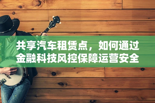 共享汽车租赁点，如何通过金融科技风控保障运营安全？