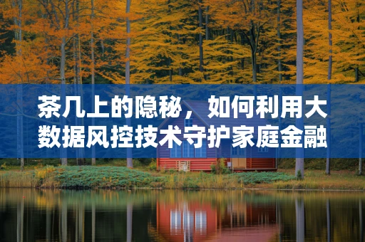 茶几上的隐秘，如何利用大数据风控技术守护家庭金融安全？