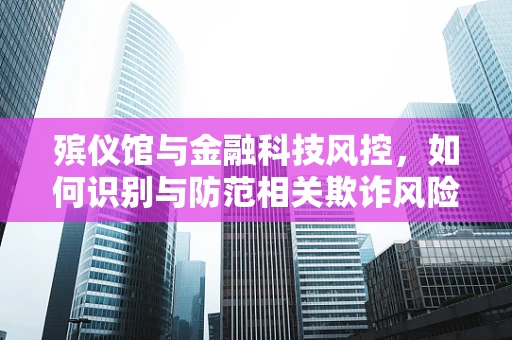 殡仪馆与金融科技风控，如何识别与防范相关欺诈风险？