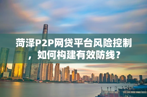 菏泽P2P网贷平台风险控制，如何构建有效防线？