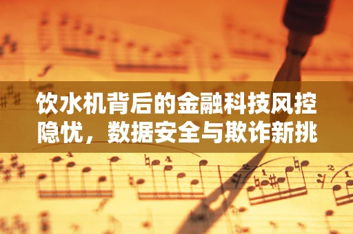 饮水机背后的金融科技风控隐忧，数据安全与欺诈新挑战？