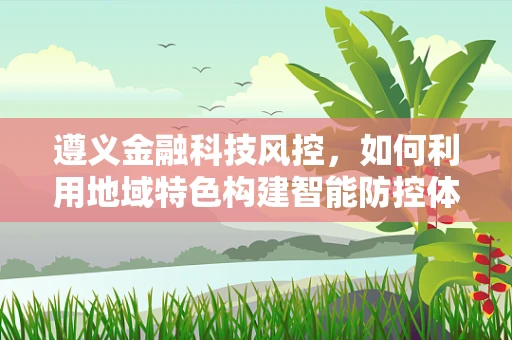遵义金融科技风控，如何利用地域特色构建智能防控体系？