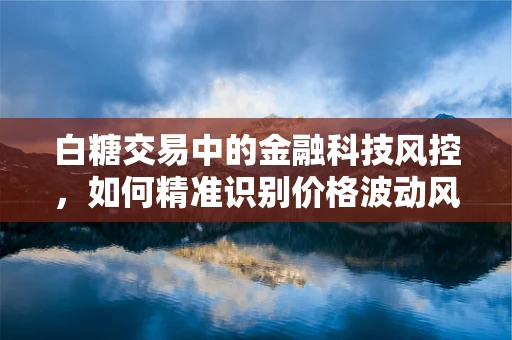 白糖交易中的金融科技风控，如何精准识别价格波动风险？