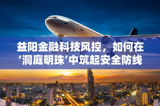 益阳金融科技风控，如何在‘洞庭明珠’中筑起安全防线？