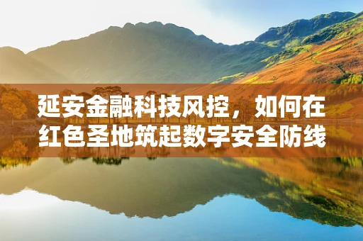 延安金融科技风控，如何在红色圣地筑起数字安全防线？