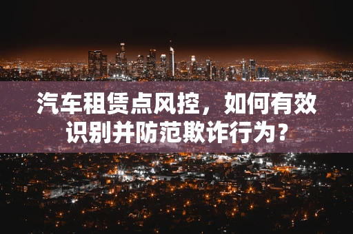 汽车租赁点风控，如何有效识别并防范欺诈行为？