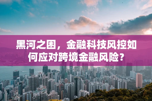 黑河之困，金融科技风控如何应对跨境金融风险？