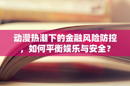动漫热潮下的金融风险防控，如何平衡娱乐与安全？