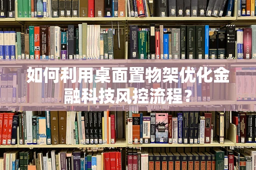如何利用桌面置物架优化金融科技风控流程？