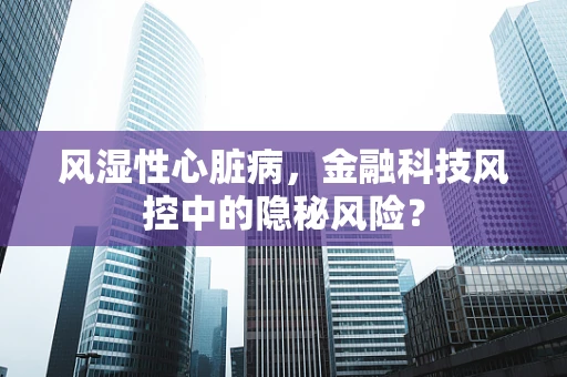 风湿性心脏病，金融科技风控中的隐秘风险？