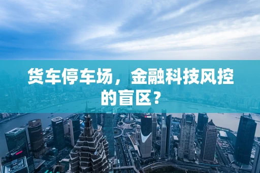 货车停车场，金融科技风控的盲区？
