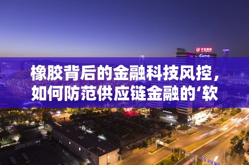 橡胶背后的金融科技风控，如何防范供应链金融的‘软’风险？
