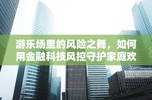 游乐场里的风险之舞，如何用金融科技风控守护家庭欢乐？