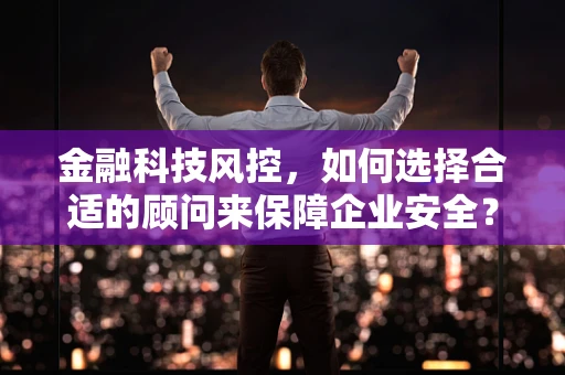 金融科技风控，如何选择合适的顾问来保障企业安全？